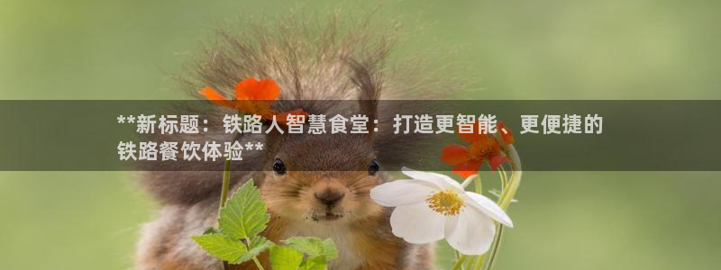 尊龙休闲e站怎么样：**新标题：铁路人智慧食堂：打造更智能、